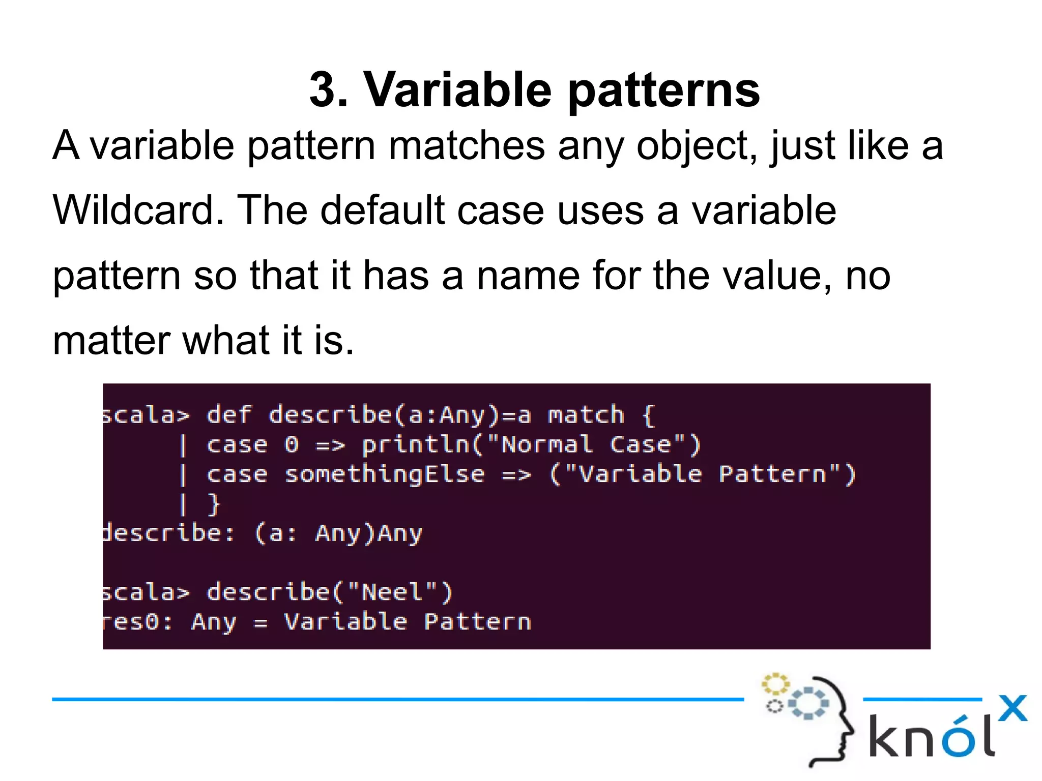 3. Variable patterns
A variable pattern matches any object, just like a
Wildcard. The default case uses a variable
pattern so that it has a name for the value, no
matter what it is.
 