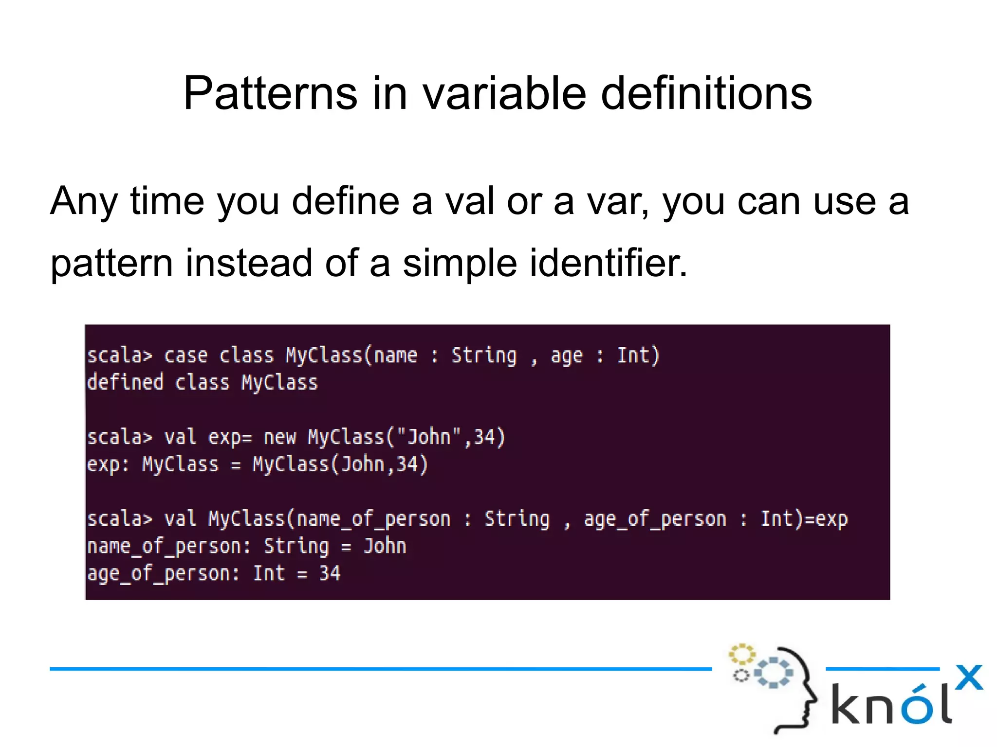 Patterns in variable definitions

Any time you define a val or a var, you can use a
pattern instead of a simple identifier.
 