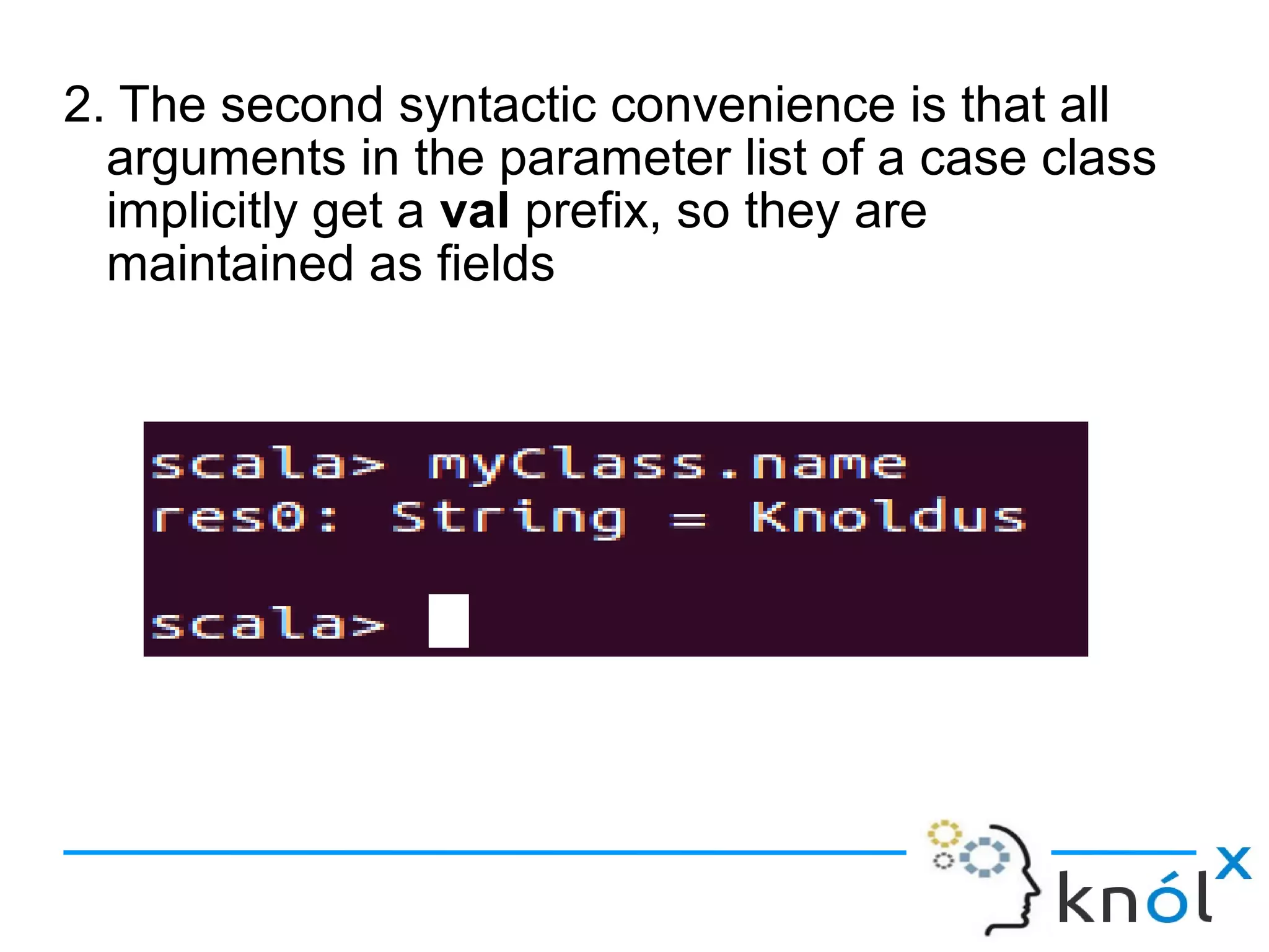 2. The second syntactic convenience is that all
  arguments in the parameter list of a case class
  implicitly get a val prefix, so they are
  maintained as fields
 
