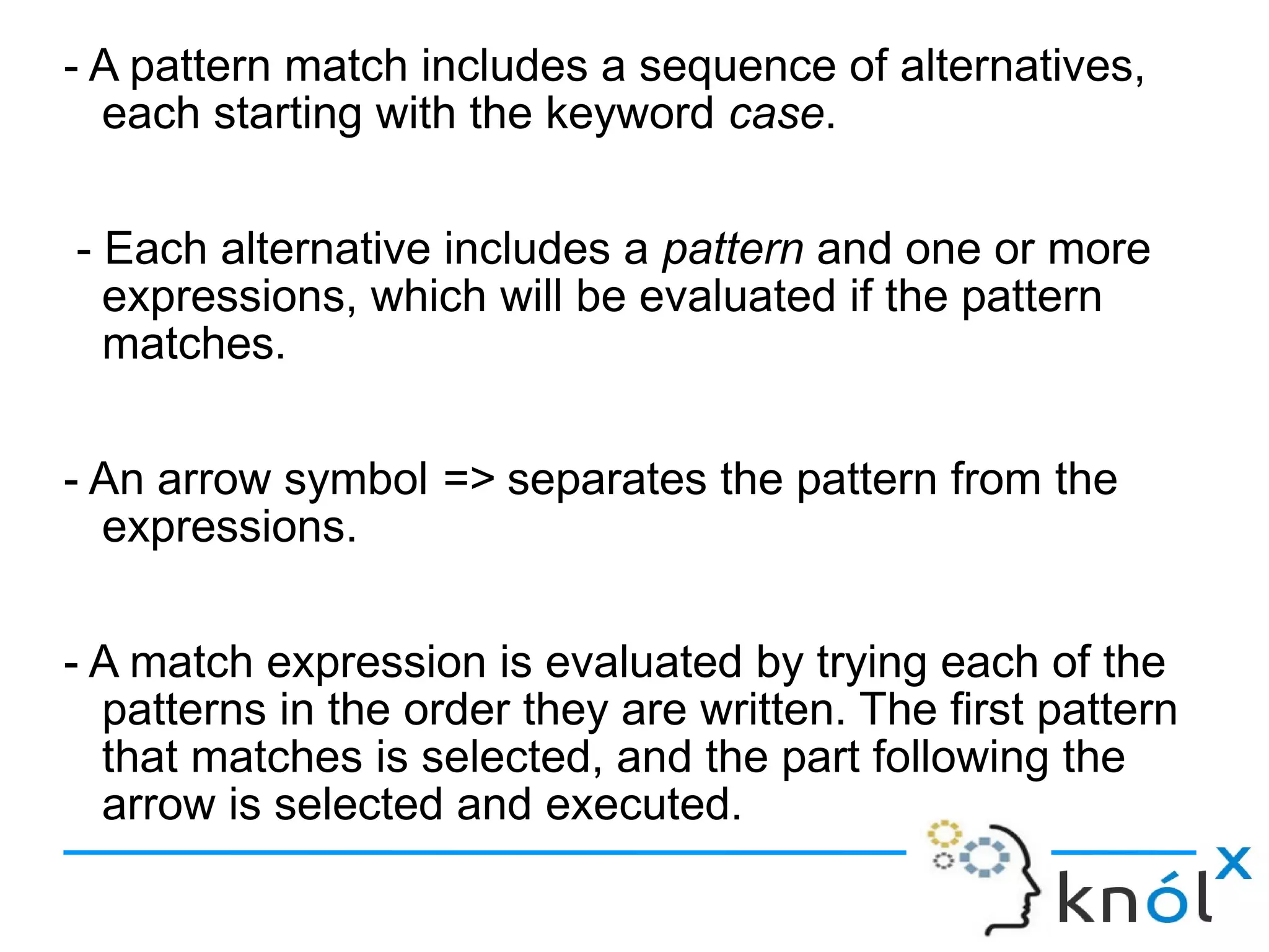 - A pattern match includes a sequence of alternatives,
  each starting with the keyword case.

- Each alternative includes a pattern and one or more
  expressions, which will be evaluated if the pattern
  matches.

- An arrow symbol => separates the pattern from the
  expressions.

- A match expression is evaluated by trying each of the
  patterns in the order they are written. The first pattern
  that matches is selected, and the part following the
  arrow is selected and executed.
 