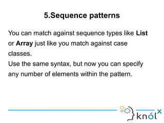 5.Sequence patterns

You can match against sequence types like List
or Array just like you match against case
classes.
Use the same syntax, but now you can specify
any number of elements within the pattern.
 
