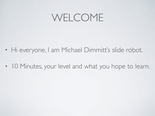 WELCOME
• Hi everyone, I am Michael Dimmitt’s slide robot.
• 10 Minutes, your level and what you hope to learn.
 
