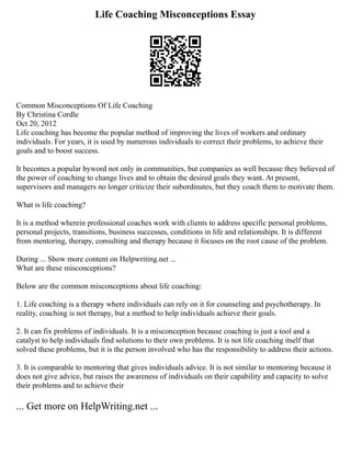Life Coaching Misconceptions Essay
Common Misconceptions Of Life Coaching
By Christina Cordle
Oct 20, 2012
Life coaching has become the popular method of improving the lives of workers and ordinary
individuals. For years, it is used by numerous individuals to correct their problems, to achieve their
goals and to boost success.
It becomes a popular byword not only in communities, but companies as well because they believed of
the power of coaching to change lives and to obtain the desired goals they want. At present,
supervisors and managers no longer criticize their subordinates, but they coach them to motivate them.
What is life coaching?
It is a method wherein professional coaches work with clients to address specific personal problems,
personal projects, transitions, business successes, conditions in life and relationships. It is different
from mentoring, therapy, consulting and therapy because it focuses on the root cause of the problem.
During ... Show more content on Helpwriting.net ...
What are these misconceptions?
Below are the common misconceptions about life coaching:
1. Life coaching is a therapy where individuals can rely on it for counseling and psychotherapy. In
reality, coaching is not therapy, but a method to help individuals achieve their goals.
2. It can fix problems of individuals. It is a misconception because coaching is just a tool and a
catalyst to help individuals find solutions to their own problems. It is not life coaching itself that
solved these problems, but it is the person involved who has the responsibility to address their actions.
3. It is comparable to mentoring that gives individuals advice. It is not similar to mentoring because it
does not give advice, but raises the awareness of individuals on their capability and capacity to solve
their problems and to achieve their
... Get more on HelpWriting.net ...
 