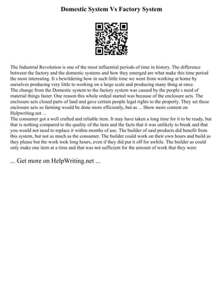 Domestic System Vs Factory System
The Industrial Revolution is one of the most influential periods of time in history. The difference
between the factory and the domestic systems and how they emerged are what make this time period
the most interesting. It s bewildering how in such little time we went from working at home by
ourselves producing very little to working on a large scale and producing many thing at once.
The change from the Domestic system to the factory system was caused by the people s need of
material things faster. One reason this whole ordeal started was because of the enclosure acts. The
enclosure acts closed parts of land and gave certain people legal rights to the property. They set these
enclosure acts so farming would be done more efficiently, but as ... Show more content on
Helpwriting.net ...
The consumer got a well crafted and reliable item. It may have taken a long time for it to be ready, but
that is nothing compared to the quality of the item and the facts that it was unlikely to break and that
you would not need to replace it within months of use. The builder of said products did benefit from
this system, but not as much as the consumer. The builder could work on their own hours and build as
they please but the work took long hours, even if they did put it off for awhile. The builder as could
only make one item at a time and that was not sufficient for the amount of work that they were
... Get more on HelpWriting.net ...
 