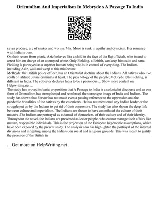 Orientalism And Imperialism In Mcbryde s A Passage To India
caves produce, are of snakes and worms. Mrs. Moor is sunk in apathy and cynicism. Her romance
with India is over.
On their return from picnic, Aziz behaves like a child in the face of the Raj officials, who intend to
arrest him on charge of an attempted crime. Only Fielding, a British, can keep him calm and sane.
Fielding is portrayed as a superior human being who is in control of everything. The Indians,
including Aziz, wail and weep at this misfortune.
McBryde, the British police officer, has an Orientalist doctrine about the Indians. All natives who live
south of latitude 30 are criminals at heart. The psychology of the people, McBryde tells Fielding, is
different in India. The collector declares India to be a poisonous ... Show more content on
Helpwriting.net ...
The study has proved its basic proposition that A Passage to India is a colonialist discourse and as one
form of Orientalism has strengthened and reinforced the stereotype image of India and Indians. The
study has shown that Forster has not made even a passing reference to the oppression and the
pandemic brutalities of the natives by the colonizers. He has not mentioned any Indian leader or the
struggle put up by the Indians to get rid of their oppressors. The study has also shown the deep link
between culture and imperialism. The Indians are shown to have assimilated the culture of their
masters .The Indians are portrayed as ashamed of themselves, of their culture and of their identity.
Throughout the novel, the Indians are presented as lesser people, who cannot manage their affairs like
mature, responsible individuals. This is the projection of the European hegemonic assumptions, which
have been exposed by the present study. The analysis also has highlighted the portrayal of the internal
divisions and infighting among the Indians, on social and religious grounds. This was meant to justify
the presence of the British in
... Get more on HelpWriting.net ...
 