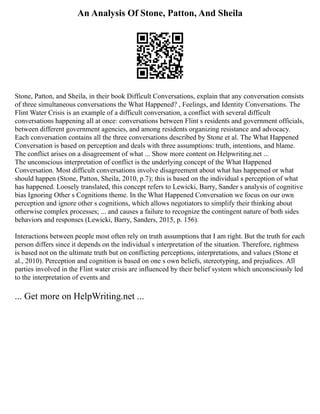 An Analysis Of Stone, Patton, And Sheila
Stone, Patton, and Sheila, in their book Difficult Conversations, explain that any conversation consists
of three simultaneous conversations the What Happened? , Feelings, and Identity Conversations. The
Flint Water Crisis is an example of a difficult conversation, a conflict with several difficult
conversations happening all at once: conversations between Flint s residents and government officials,
between different government agencies, and among residents organizing resistance and advocacy.
Each conversation contains all the three conversations described by Stone et al. The What Happened
Conversation is based on perception and deals with three assumptions: truth, intentions, and blame.
The conflict arises on a disagreement of what ... Show more content on Helpwriting.net ...
The unconscious interpretation of conflict is the underlying concept of the What Happened
Conversation. Most difficult conversations involve disagreement about what has happened or what
should happen (Stone, Patton, Sheila, 2010, p.7); this is based on the individual s perception of what
has happened. Loosely translated, this concept refers to Lewicki, Barry, Sander s analysis of cognitive
bias Ignoring Other s Cognitions theme. In the What Happened Conversation we focus on our own
perception and ignore other s cognitions, which allows negotiators to simplify their thinking about
otherwise complex processes; ... and causes a failure to recognize the contingent nature of both sides
behaviors and responses (Lewicki, Barry, Sanders, 2015, p. 156).
Interactions between people most often rely on truth assumptions that I am right. But the truth for each
person differs since it depends on the individual s interpretation of the situation. Therefore, rightness
is based not on the ultimate truth but on conflicting perceptions, interpretations, and values (Stone et
al., 2010). Perception and cognition is based on one s own beliefs, stereotyping, and prejudices. All
parties involved in the Flint water crisis are influenced by their belief system which unconsciously led
to the interpretation of events and
... Get more on HelpWriting.net ...
 