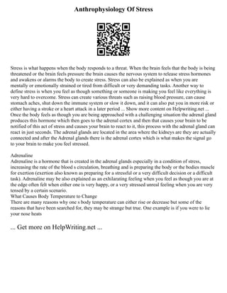 Anthrophysiology Of Stress
Stress is what happens when the body responds to a threat. When the brain feels that the body is being
threatened or the brain feels pressure the brain causes the nervous system to release stress hormones
and awakens or alarms the body to create stress. Stress can also be explained as when you are
mentally or emotionally strained or tired from difficult or very demanding tasks. Another way to
define stress is when you feel as though something or someone is making you feel like everything is
very hard to overcome. Stress can create various threats such as raising blood pressure, can cause
stomach aches, shut down the immune system or slow it down, and it can also put you in more risk or
either having a stroke or a heart attack in a later period ... Show more content on Helpwriting.net ...
Once the body feels as though you are being approached with a challenging situation the adrenal gland
produces this hormone which then goes to the adrenal cortex and then that causes your brain to be
notified of this act of stress and causes your brain to react to it, this process with the adrenal gland can
react in just seconds. The adrenal glands are located in the area where the kidneys are they are actually
connected and after the Adrenal glands there is the adrenal cortex which is what makes the signal go
to your brain to make you feel stressed.
Adrenaline
Adrenaline is a hormone that is created in the adrenal glands especially in a condition of stress,
increasing the rate of the blood s circulation, breathing and is preparing the body or the bodies muscle
for exertion (exertion also known as preparing for a stressful or a very difficult decision or a difficult
task). Adrenaline may be also explained as an exhilarating feeling when you feel as though you are at
the edge often felt when either one is very happy, or a very stressed unreal feeling when you are very
tensed by a certain scenario.
What Causes Body Temperature to Change
There are many reasons why one s body temperature can either rise or decrease but some of the
reasons that have been searched for, they may be strange but true. One example is if you were to lie
your nose heats
... Get more on HelpWriting.net ...
 