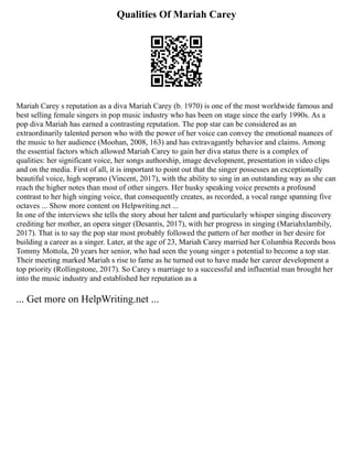 Qualities Of Mariah Carey
Mariah Carey s reputation as a diva Mariah Carey (b. 1970) is one of the most worldwide famous and
best selling female singers in pop music industry who has been on stage since the early 1990s. As a
pop diva Mariah has earned a contrasting reputation. The pop star can be considered as an
extraordinarily talented person who with the power of her voice can convey the emotional nuances of
the music to her audience (Moohan, 2008, 163) and has extravagantly behavior and claims. Among
the essential factors which allowed Mariah Carey to gain her diva status there is a complex of
qualities: her significant voice, her songs authorship, image development, presentation in video clips
and on the media. First of all, it is important to point out that the singer possesses an exceptionally
beautiful voice, high soprano (Vincent, 2017), with the ability to sing in an outstanding way as she can
reach the higher notes than most of other singers. Her husky speaking voice presents a profound
contrast to her high singing voice, that consequently creates, as recorded, a vocal range spanning five
octaves ... Show more content on Helpwriting.net ...
In one of the interviews she tells the story about her talent and particularly whisper singing discovery
crediting her mother, an opera singer (Desantis, 2017), with her progress in singing (Mariahxlambily,
2017). That is to say the pop star most probably followed the pattern of her mother in her desire for
building a career as a singer. Later, at the age of 23, Mariah Carey married her Columbia Records boss
Tommy Mottola, 20 years her senior, who had seen the young singer s potential to become a top star.
Their meeting marked Mariah s rise to fame as he turned out to have made her career development a
top priority (Rollingstone, 2017). So Carey s marriage to a successful and influential man brought her
into the music industry and established her reputation as a
... Get more on HelpWriting.net ...
 