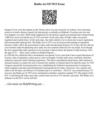 Radio Act Of 1912 Essay
Imagine if you were the captain on the Titanic and it was just struck by an iceberg. Your automatic
action is to send a distress signals for help and get everybody on lifeboats. Everyone survives and
lives happily ever after. What really happened was the distress signals got jammed and it delayed help.
1,000 lives were lost and the act of 1912 was born. In the early days of radio, radio was poorly
regulated and created chaos. In the early days, the radio industry was in chaos due to poor regulations
and uncontrolled rapid growth. The Radio Act of 1912 was an unsuccessful attempt at regulation
because it didn t allow the government to deny radio broadcasting licenses [1]. In fact, the law did not
even mention radio broadcasting since radio was not common when the law was made. Even though
the law required that radio operators to be licensed, it did not allow the denial of radio licenses. Over
the span of 21 ... Show more content on Helpwriting.net ...
In 1928 the law called the Davis Amendment was passed. Every zone had to have equal allocations of
licenses, time of operation, station power, and wavelength. It made radio more consistent, therefore
audiences enjoyed a better listening experience. The Davis Amendment asked many radio stations to
relocate because no matter the size of location the number of stations had to be kept the same. In 1934
Congress passed the Communications Act, establishing the Federal Communications Commission,
which regulates interstate and international communications by radio, television, wire, satellite and
cable in all 50 states, the District of Columbia and U.S. territories . The FCC was created because TV
was new, the Radio act of 1927 never mentioned it and they wanted to regulate TV. The impact of the
FCC is still being felt today since they control what can be on TV, internet, and radio. The Radio Act s
influence on the FCC can be still felt
... Get more on HelpWriting.net ...
 