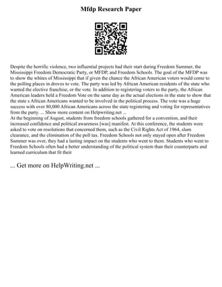 Mfdp Research Paper
Despite the horrific violence, two influential projects had their start during Freedom Summer, the
Mississippi Freedom Democratic Party, or MFDP, and Freedom Schools. The goal of the MFDP was
to show the whites of Mississippi that if given the chance the African American voters would come to
the polling places in droves to vote. The party was led by African American residents of the state who
wanted the elective franchise, or the vote. In addition to registering voters to the party, the African
American leaders held a Freedom Vote on the same day as the actual elections in the state to show that
the state s African Americans wanted to be involved in the political process. The vote was a huge
success with over 80,000 African Americans across the state registering and voting for representatives
from the party. ... Show more content on Helpwriting.net ...
At the beginning of August, students from freedom schools gathered for a convention, and their
increased confidence and political awareness [was] manifest. At this conference, the students were
asked to vote on resolutions that concerned them, such as the Civil Rights Act of 1964, slum
clearance, and the elimination of the poll tax. Freedom Schools not only stayed open after Freedom
Summer was over, they had a lasting impact on the students who went to them. Students who went to
Freedom Schools often had a better understanding of the political system than their counterparts and
learned curriculum that fit their
... Get more on HelpWriting.net ...
 