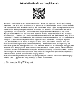 Artemia Gentileschi s Accomplishments
Artemisia Gentileschi Who is Artemisia Gentileschi? Why is she important? Well in the following
paragraphs I will write about Artemisia, about her life, and accomplishments. In this case her art work
that has had much fame. Artemisia s was the first female artist, this is a great accomplishment because
despite all the shame people put on woman in her time, she became a well known artist and was a
huge example for other woman. Gentileschi was the daughter of Orazio Gentileschi; An Italian
Baroque painter. Orazio was one of the most important painters who was influenced by Caravaggio.
(britannica.com) Artemisia was a Baroque period painter. Gentileschi was born in Rome, Italy on July
8th of 1593. Artemisia lived in Florence, and then moved to Genoa and Venice, She lost her mother at
the age of 12. (britannica.com) She was later rapped by one of her Orazio s colleagues; Agostino
Tassi. She moved to live in Naples in the year of 1630. One of her works is Madonna and Child
(http://www.artemisia gentileschi.com/madonna.html) ... Show more content on Helpwriting.net ...
Gentileschi gained and developed her skills from her father whom was influenced by Caravaggio. She
later went on to marry a painter from Florence; Pietro Antonio di Vicenzo Stiattesi. Artemisia moved
to Florence with her husband and had a daughter. Artemisia was a very successful artist for a woman
in baroque period, she became friends with many artists including Galileo. (britannica.com) Most of
her work were of woman, such as Woman Playing the Lute
(http://www.arthistoryarchive.com/arthistory/baroque/images/ArtemisiaGentileschi Woman Playing
the Lute 1609 12.jpg) She did many paintings of Judith; Judith and her
... Get more on HelpWriting.net ...
 