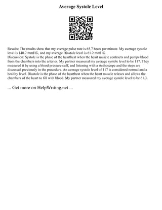 Average Systole Level
Results: The results show that my average pulse rate is 65.7 beats per minute. My average systole
level is 140.7 mmHG, and my average Diastole level is 61.2 mmHG.
Discussion: Systole is the phase of the heartbeat when the heart muscle contracts and pumps blood
from the chambers into the arteries. My partner measured my average systole level to be 117. They
measured it by using a blood pressure cuff, and listening with a stethoscope and the steps are
discussed previously in the procedure. An average systole level of 117 is considered normal and a
healthy level. Diastole is the phase of the heartbeat when the heart muscle relaxes and allows the
chambers of the heart to fill with blood. My partner measured my average systole level to be 61.3.
... Get more on HelpWriting.net ...
 