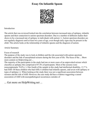 Essay On Infantile Spasm
Introduction
The article that was reviewed looked into the correlation between increased rates of epilepsy, infantile
spasms and their connection to autism spectrum disorders. Due to a number of different studies their
shows to be a increased rate of epilepsy in individuals with autism ( ). Autism spectrum disorders are
not regularly diagnosis until at least two years of age, even though early signs may be present in the
child. This article looks at the relationship of infantile spasms and the diagnosis of autism.
Article Summary
Focus of research
The purpose of the study was to look at children and the risk associated with autism spectrum
disorders and the link of unexplained seizures during the first year of life. The focus of the ... Show
more content on Helpwriting.net ...
The majority of the participants in the study had one or more cases of an unprovoked seizure which
classifies as epilepsy this comprised of 87.4% of participants. Most of the seizures were
nonsymptomatic 76.8% ( ). One fourth of the sample in this study had intellectual disability, 13.7 %
had ASD. Of these children who had ASD, 6 children had infantile spasms, and seven with epilepsy or
types of epilepsy ( ). When looking at the study there was not a significant association between
seizures and the risk of ASD. However, the case study did have evidence suggesting a causal
association of ASD with neuropathological occurrences outsides of
... Get more on HelpWriting.net ...
 