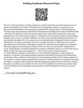 Pushing Syndrome Research Paper
Choice E is the best answer. Cushing syndrome is a clinical syndrome associated with an excess of
glucocorticoids(GCs), due either to elevated levels of endogenous cortisol or exogenous use of
glucocorticoid medications such as prednisone, prednisolone, hydrocortisone, and betamethasone.
Common signs and symptoms include altered fat deposition (including moon facies and buffalo hump
, referring to fat deposition in the face and the upper back), weight gain, hypertension, striae, acne,
hyperglycemia, and central muscle weakness. Treatment involves cessation of glucocorticoid therapy,
though a taper is crucial, as abrupt withdrawal can lead to acute adrenal insufficiency and shock. In
non endocrine disorders, GCs are commonly given in pharmacologic (therapeutic) doses to suppress
inflammation. In endocrine disorders, however, corticosteroid doses are often given at or close to
physiologic doses (rather than in therapeutic ranges). GC associated toxicity appears to be related to
both the average dose and cumulative duration of GC use. However, for most GC related adverse
events, threshold dose or treatment duration has not been established. Choice A is not the best answer.
While a proper diet and exercise program is ... Show more content on Helpwriting.net ...
CT of the abdomen and pelvis with contrast is a tool to identify pathology in a large number of
conditions. In patients with endocrinopathies, pancreatic and adrenal lesions may be identified that
could relate to their condition. In this patient, it is theoretically possible for the Cushing syndrome to
be caused by a cortisol secreting adrenal tumor. However, Cushing syndrome is much more commonly
secondary to exogenous glucocorticoids rather than endogenous glucocorticoids; therefore, stopping
the patient s prednisone use should be the first step. If the symptoms of steroid excess persist, then a
CT of the abdomen with a three phase adrenal protocol could be performed to identify a potential
adrenal
... Get more on HelpWriting.net ...
 