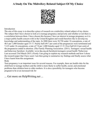 A Study On The Midwifery Related Subject Of My Choice
Introduction
The aim of this essay is to describe a piece of research on a midwifery related subject of my choice.
The subject that I have chosen to look at is teenage pregnancy and poverty and whether or not there is
a correlation between them. I have chosen this because I have an interest in teenage pregnancy as it is
a major public health concern with in the United Kingdom and would therefore like to develop my
knowledge and understanding of the topic. In 2008 there were 38,750 under 18 conceptions, a rate of
40.5 per 1,000 females aged 15 17. Nearly half (49.7 per cent) of the pregnancies were terminated and
7,123 under 16 conceptions, a rate of 7.8 per 1,000 females aged 13 15. Over half (61.8 per cent) of
the pregnancies ended in abortion. (The Family Planning Association. (2011). Teenagers: sexual health
and behaviour factsheet. Available: www.fpa.org.uk/factsheets/teenagers sexual health 7behaviour.
Last accessed 23rd March 2015.) Firstly I am going to explain my research methods and how I chose
the research paper that I have used. I am then going to summarise my findings and finally assess what
I have learnt from this assignment.
Body
Teen pregnancy is an important issue for several reasons. For example, there are health risks for the
child born to teenage mothers and the child is more likely to suffer health, social, and emotional
problems than children born to older mothers. It is also a possibility for teenagers who become
pregnant to be at an increased risk for
... Get more on HelpWriting.net ...
 