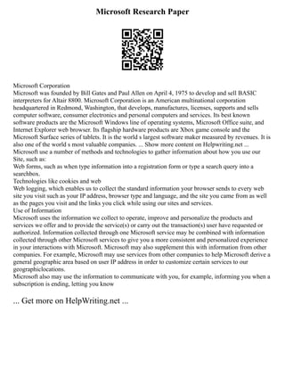 Microsoft Research Paper
Microsoft Corporation
Microsoft was founded by Bill Gates and Paul Allen on April 4, 1975 to develop and sell BASIC
interpreters for Altair 8800. Microsoft Corporation is an American multinational corporation
headquartered in Redmond, Washington, that develops, manufactures, licenses, supports and sells
computer software, consumer electronics and personal computers and services. Its best known
software products are the Microsoft Windows line of operating systems, Microsoft Office suite, and
Internet Explorer web browser. Its flagship hardware products are Xbox game console and the
Microsoft Surface series of tablets. It is the world s largest software maker measured by revenues. It is
also one of the world s most valuable companies. ... Show more content on Helpwriting.net ...
Microsoft use a number of methods and technologies to gather information about how you use our
Site, such as:
Web forms, such as when type information into a registration form or type a search query into a
searchbox.
Technologies like cookies and web
Web logging, which enables us to collect the standard information your browser sends to every web
site you visit such as your IP address, browser type and language, and the site you came from as well
as the pages you visit and the links you click while using our sites and services.
Use of Information
Microsoft uses the information we collect to operate, improve and personalize the products and
services we offer and to provide the service(s) or carry out the transaction(s) user have requested or
authorized. Information collected through one Microsoft service may be combined with information
collected through other Microsoft services to give you a more consistent and personalized experience
in your interactions with Microsoft. Microsoft may also supplement this with information from other
companies. For example, Microsoft may use services from other companies to help Microsoft derive a
general geographic area based on user IP address in order to customize certain services to our
geographiclocations.
Microsoft also may use the information to communicate with you, for example, informing you when a
subscription is ending, letting you know
... Get more on HelpWriting.net ...
 