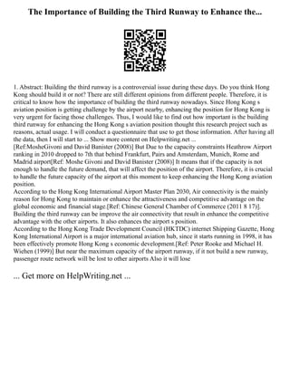 The Importance of Building the Third Runway to Enhance the...
1. Abstract: Building the third runway is a controversial issue during these days. Do you think Hong
Kong should build it or not? There are still different opinions from different people. Therefore, it is
critical to know how the importance of building the third runway nowadays. Since Hong Kong s
aviation position is getting challenge by the airport nearby, enhancing the position for Hong Kong is
very urgent for facing those challenges. Thus, I would like to find out how important is the building
third runway for enhancing the Hong Kong s aviation position thought this research project such as
reasons, actual usage. I will conduct a questionnaire that use to get those information. After having all
the data, then I will start to ... Show more content on Helpwriting.net ...
[Ref:MosheGivoni and David Banister (2008)] But Due to the capacity constraints Heathrow Airport
ranking in 2010 dropped to 7th that behind Frankfurt, Pairs and Amsterdam, Munich, Rome and
Madrid airport[Ref: Moshe Givoni and David Banister (2008)] It means that if the capacity is not
enough to handle the future demand, that will affect the position of the airport. Therefore, it is crucial
to handle the future capacity of the airport at this moment to keep enhancing the Hong Kong aviation
position.
According to the Hong Kong International Airport Master Plan 2030, Air connectivity is the mainly
reason for Hong Kong to maintain or enhance the attractiveness and competitive advantage on the
global economic and financial stage.[Ref: Chinese General Chamber of Commerce (2011 8 17)].
Building the third runway can be improve the air connectivity that result in enhance the competitive
advantage with the other airports. It also enhances the airport s position.
According to the Hong Kong Trade Development Council (HKTDC) internet Shipping Gazette, Hong
Kong International Airport is a major international aviation hub, since it starts running in 1998, it has
been effectively promote Hong Kong s economic development.[Ref: Peter Rooke and Michael H.
Wiehen (1999)] But near the maximum capacity of the airport runway, if it not build a new runway,
passenger route network will be lost to other airports Also it will lose
... Get more on HelpWriting.net ...
 