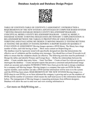 Database Analysis and Database Design Project
TABLE OF CONTENTS TABLE OF CONTENTS 2 ASSIGNMENT 3 INTRODUCTION 6
REQUIREMENTS OF THE NEW SYSTEM 6 ADVANTAGES OF COMPUTER BASED SYSTEM
7 MOVING IMAGES DATABASE DESIGN 8 ENTITY RELATIONSHIP DIAGRAMS –
CONCEPTUAL MODEL 8 ENTITY RELATIONSHIP DIAGRAM – LOGICAL MODEL 9
DATABASE SCHEME 10 MOVING IMAGES DATA DICTIONARY 13 IMPLEMENTATION 16
RELATIONSHIP BETWEEN THE TABLES 22 PROTOTYPES OF USER INTERFACE 23
VERIFYING AND EVALUATING MY DESIGN 25 MOVING IMAGES 25 TESTING BUTTONS
26 TESTING THE QUERIES 29 TESTING REPORTS 34 REPORT BASED ON QUERIES 37
EVALUATION 42 ASSIGNMENT Moving Images operates a DVD library. The library has a large
number of titles, each title having at least ... Show more content on Helpwriting.net ...
The database must be rigorously tested with specifically designed test data that demonstrates the
effective use of validation and the resulting error messages. You should have at least 20 records in all
tables to ensure that the validation checks are effective. The following activities must be performed: •
Design the tables and identify Primary and Foreign Keys • Define the relationships between the
tables • Create suitable data entry forms • Enter Test Data • Create at least five relevant queries to
interrogate the database • Create and print reports that present a consistent and professional image
which are accurate and complete INTRODUCTION I have been given the task to design a database
for a company call Moving images. Moving images is a company that rents out DVDs for their
register member, each member can take a DVD and that information will be store in to the system
until the DVD has been return. REQUIREMENTS OF THE NEW SYSTEM Moving images is a
DVD shop (to rent DVDs), as we been informed the company is growing and so are the numbers of
DVDs and the number of customers which means the staff need access to this information faster than
before. The management of Moving Images is requesting prototypes from different designers.
Database will allow the user to enter new and view existing information in
... Get more on HelpWriting.net ...
 