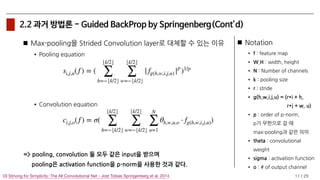 / 29
2.2 과거 방법론 - Guided BackProp by Springenberg(Cont’d)
Max-pooling을 Strided Convolution layer로 대체할 수 있는 이유
•Pooling equation
•Convolution equation
=> pooling, convolution 둘 모두 같은 input을 받으며 
pooling은 activation function을 p-norm을 사용한 것과 같다.
11(3) Striving for Simplicity: The All Convolutional Net - Jost Tobias Springenberg et al. 2014
si,j,u(f ) = (
⌊k/2⌋
∑
h=−⌊k/2⌋
⌊k/2⌋
∑
w=−⌊k/2⌋
| fg(h,w,i,j,u) |p
)1/p
Notation
• f : feature map
• W,H : width, height
• N : Number of channels
• k : pooling size
• r : stride
• g(h,w,i,j,u) = (r*i + h, 
r*j + w, u)
• p : order of p-norm, 
p가 무한으로 갈 때 
max-pooling과 같은 의미
• theta : convolutional
weight
• sigma : activation function
• o : # of output channel
ci,j,o(f ) = σ(
⌊k/2⌋
∑
h=−⌊k/2⌋
⌊k/2⌋
∑
w=−⌊k/2⌋
N
∑
u=1
θh,w,u,o ⋅ fg(h,w,i,j,u))
 