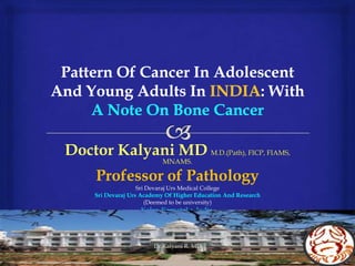 Pattern Of Cancer In Adolescent And Young Adults In INDIA: With A Note On Bone Cancer Doctor Kalyani MDM.D.(Path), FICP, FIAMS, MNAMS. Professor of Pathology Sri Devaraj Urs Medical College Sri Devaraj Urs Academy Of Higher Education And Research (Deemed to be university) Kolar. Karnataka. India. Dr.Kalyani R. MD 1 