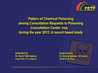 Pattern of Chemical Poisoning
among Consultation Requests to Poisoning
Consultation Center, Iraq
during the year 2012: A record based study
Submitted by
Dr. Munir Talib Salman
Iraq FETP- 2nd.cohort
Supervised by
Dr. Ahmed Sameer Al-nuaimi
M.B.Ch.B. PhD
 