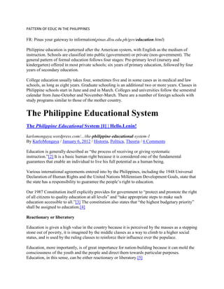 PATTERN OF EDUC IN THE PHILIPPINES

FR: Pinas your gateway to information(pinas.dlsu.edu.ph/gov/education.html)
Philippine education is patterned after the American system, with English as the medium of
instruction. Schools are classified into public (government) or private (non-government). The
general pattern of formal education follows four stages: Pre-primary level (nursery and
kindergarten) offered in most private schools; six years of primary education, followed by four
years of secondary education.
College education usually takes four, sometimes five and in some cases as in medical and law
schools, as long as eight years. Graduate schooling is an additional two or more years. Classes in
Philippine schools start in June and end in March. Colleges and universities follow the semestral
calendar from June-October and November-March. There are a number of foreign schools with
study programs similar to those of the mother country.

The Philippine Educational System
The Philippine Educational System [1] | Hello.Lenin!
karlomongaya.wordpress.com/.../the-philippine-educational-system-1
By KarloMongaya / January 6, 2012 / Historia, Política, Theoria / 6 Comments
Education is generally described as “the process of receiving or giving systematic
instruction.”[2] It is a basic human right because it is considered one of the fundamental
guarantees that enable an individual to live his full potential as a human being.
Various international agreements entered into by the Philippines, including the 1948 Universal
Declaration of Human Rights and the United Nations Millennium Development Goals, state that
the state has a responsibility to guarantee the people‟s right to education.
Our 1987 Constitution itself explicitly provides for government to “protect and promote the right
of all citizens to quality education at all levels” and “take appropriate steps to make such
education accessible to all.”[3] The constitution also states that “the highest budgetary priority”
shall be assigned to education.[4]
Reactionary or liberatory
Education is given a high value in the country because it is perceived by the masses as a stepping
stone out of poverty, it is imagined by the middle classes as a way to climb to a higher social
status, and is used by the ruling classes to reinforce their influence over the populace.
Education, more importantly, is of great importance for nation-building because it can mold the
consciousness of the youth and the people and direct them towards particular purposes.
Education, in this sense, can be either reactionary or liberatory.[5]

 