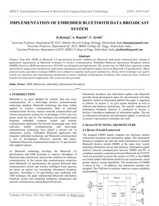 IJRET: International Journal of Research in Engineering and Technology ISSN: 2319-1163
__________________________________________________________________________________________
Volume: 01 Issue: 03 | Nov-2012, Available @ http://www.ijret.org 368
IMPLEMENTATION OF EMBEDDED BLUETOOTH DATA BROADCAST
SYSTEM
K.Hanuja1
, A. Rajaiah 2
, V. Jyothi3
1
Associate Professor, Department Of ECE, Abhinav Hi-tech College Of Engg, Hyderabad, India.khanuja@gmail.com
2
Associate Professor, Department Of ECE, JBREC College Of Engg , Hyderabad, India.,
3
Assistant Professor, Department of ECE, JBREC College of Engg, Hyderabad, India, jyothinaik@gmail.com
Abstract
Enhance Data Rate (EDR) in Bluetooth 2.0 specifications provide condition for Bluetooth multi-point communication. Aiming at
application requirements of Bluetooth technique in wireless communication, Embedded Bluetooth Information Broadcast System
(EBIBS) based on ARM9 microprocessor S3C2440 was designed and implemented. The system runs on ARM-Linux operation system
and achieves single point transmission, multi-point transmission and information update based on Bluetooth 2.0 specifications. BlueZ
protocol stacks and object exchange (OBEX) were utilized to complete multi-point transmission. Device driver technique was used to
switch core functions and retransmission mechanism to ensure reliability of information broadcast. The system has been verified at
broad-level and practical application. The result was also provided.
Index Terms: ARM, Bluetooth, embedded, information broadcast
-------------------------------------------------------------------------***------------------------------------------------------------------------
1. INTRODUCTION
Bluetooth is an open standard for wireless data and voice
communication. As a short-range wireless communications
technology standard, Bluetooth technology has been widely
applied in wireless communication field as personal
communications devices, wireless network communication and
various transmission systems for its advantages of low cost, low
power, small size and etc. The intelligent and multimedia trend
integrates embedded computer system and wireless
communication application has become increasingly clear, both
wide-area mobile communications and short-range
communication technology have played a pivotal role in
information society. Embedded Bluetooth application that
integrates embedded technology and Bluetooth communication
is one of development directions currently and future.
Traditional Bluetooth communication based on 1.0 specification
only supports unicast.
As Bluetooth technology develops, the Bluetooth 2.0
specifications add EDR technique to improve throughput of
Bluetooth data transmission and provide condition for multicast
communication. In the current data communication researches
about Bluetooth 2.0 specifications, the general Bluetooth data
communication system and wireless intelligent home gateway
are based on unicast not considering information broadcast
functions. According to 2.0 specification and combining with
TDD technique, the paper implemented Bluetooth information
broadcast system and completed multipoint transmission and
network communication among Bluetooth devices.
Information broadcast and information update with Bluetooth
provides broad development space for advertisement and other
industries related to information publish The paper is organized
as follows. In section 2, we give system functions as well as
software and hardware architecture. The specific implement of
information broadcast function is conducted in section 3.
Section 4 introduces implement of information update. The test
on information broadcast and information update is carried out
in section 5 and section 6 concludes our work.
2. Device FUNCTIONS, ARCHITECTURE
2.1 Device Overall Framework
The designed EBIBS mainly complete two functions, namely
information broadcast and information update .The information
broadcast completes the task that sends information to multiple
Bluetooth devices around EBIBS at the same time, mainly
including information unicast and multicast. Information update
achieves network communication between EBIBS and PC. It
completes seamless connections between Bluetooth and TCP/IP.
Users are permitted to access file system via FTP, so the EBIBS
can timely update information based on user requirement, which
greatly improve system operability. The architecture of EBIBS
is shown in Fig. 1. In addition, user interaction interface was
designed. The USB host in interface improves system scalability
and portability.
 
