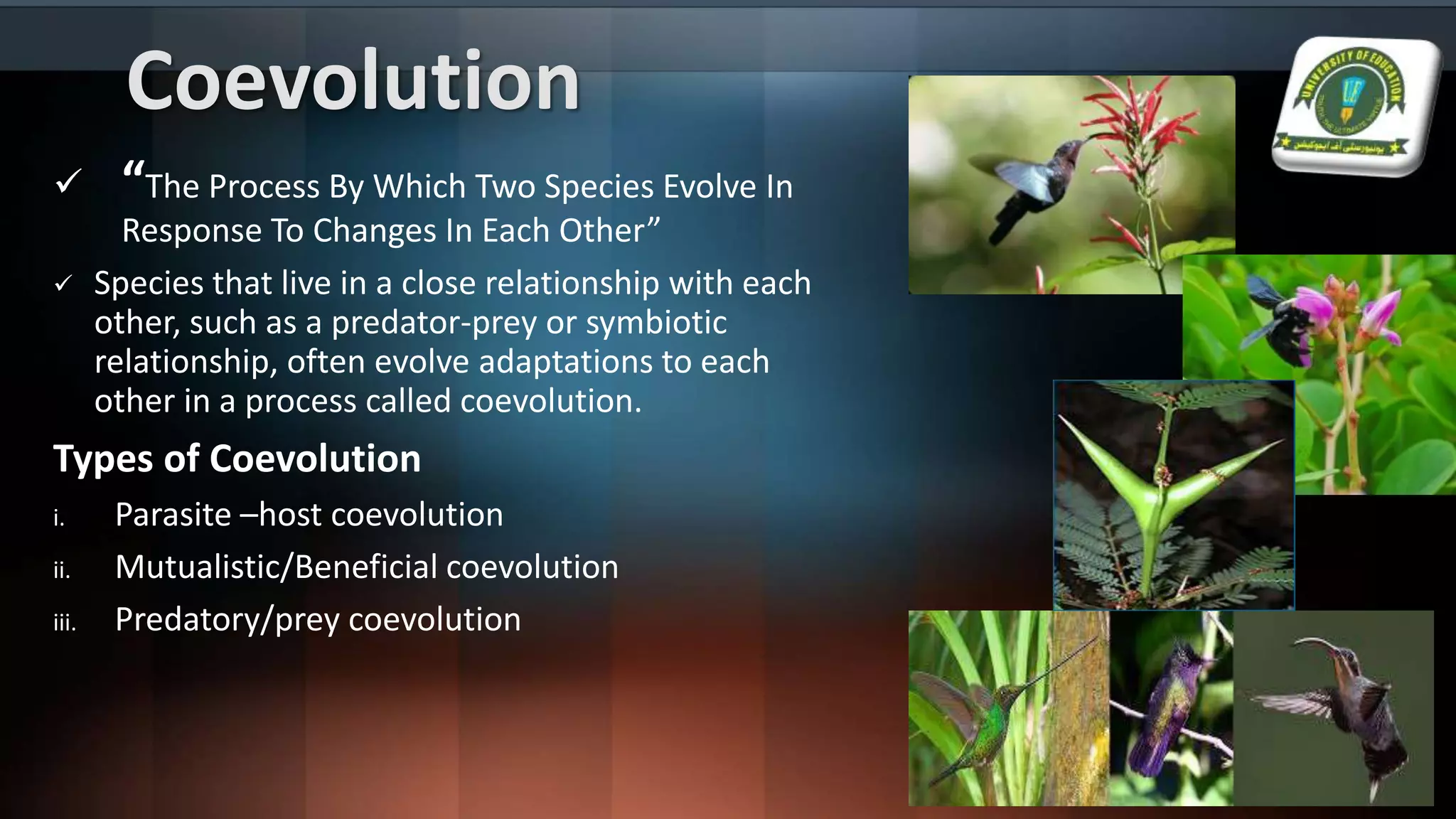 Coevolution
 “The Process By Which Two Species Evolve In
Response To Changes In Each Other”
 Species that live in a close relationship with each
other, such as a predator-prey or symbiotic
relationship, often evolve adaptations to each
other in a process called coevolution.
Types of Coevolution
i. Parasite –host coevolution
ii. Mutualistic/Beneficial coevolution
iii. Predatory/prey coevolution
 