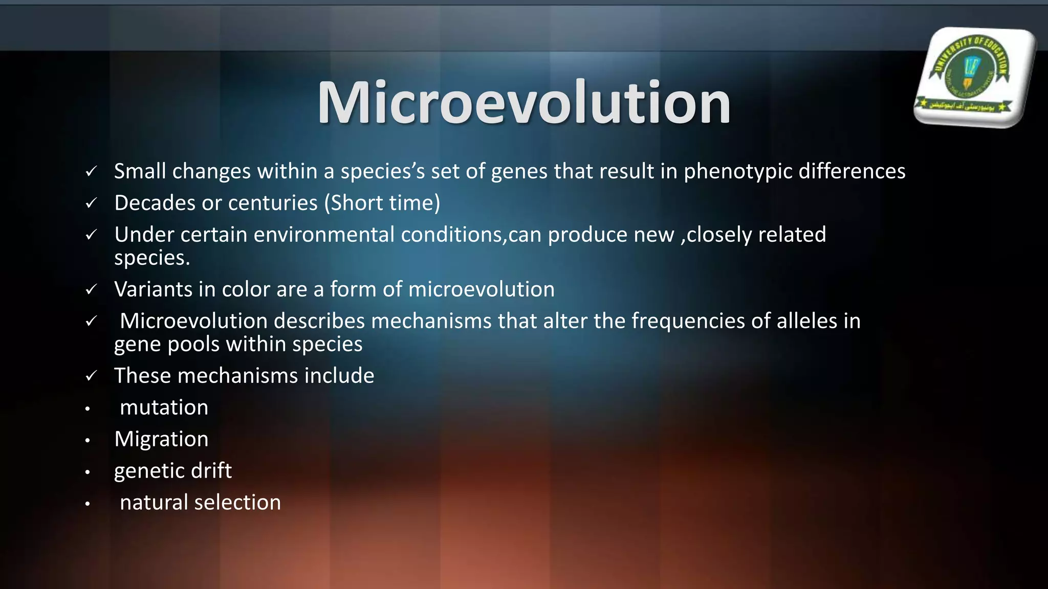 Microevolution
 Small changes within a species’s set of genes that result in phenotypic differences
 Decades or centuries (Short time)
 Under certain environmental conditions,can produce new ,closely related
species.
 Variants in color are a form of microevolution
 Microevolution describes mechanisms that alter the frequencies of alleles in
gene pools within species
 These mechanisms include
• mutation
• Migration
• genetic drift
• natural selection
 