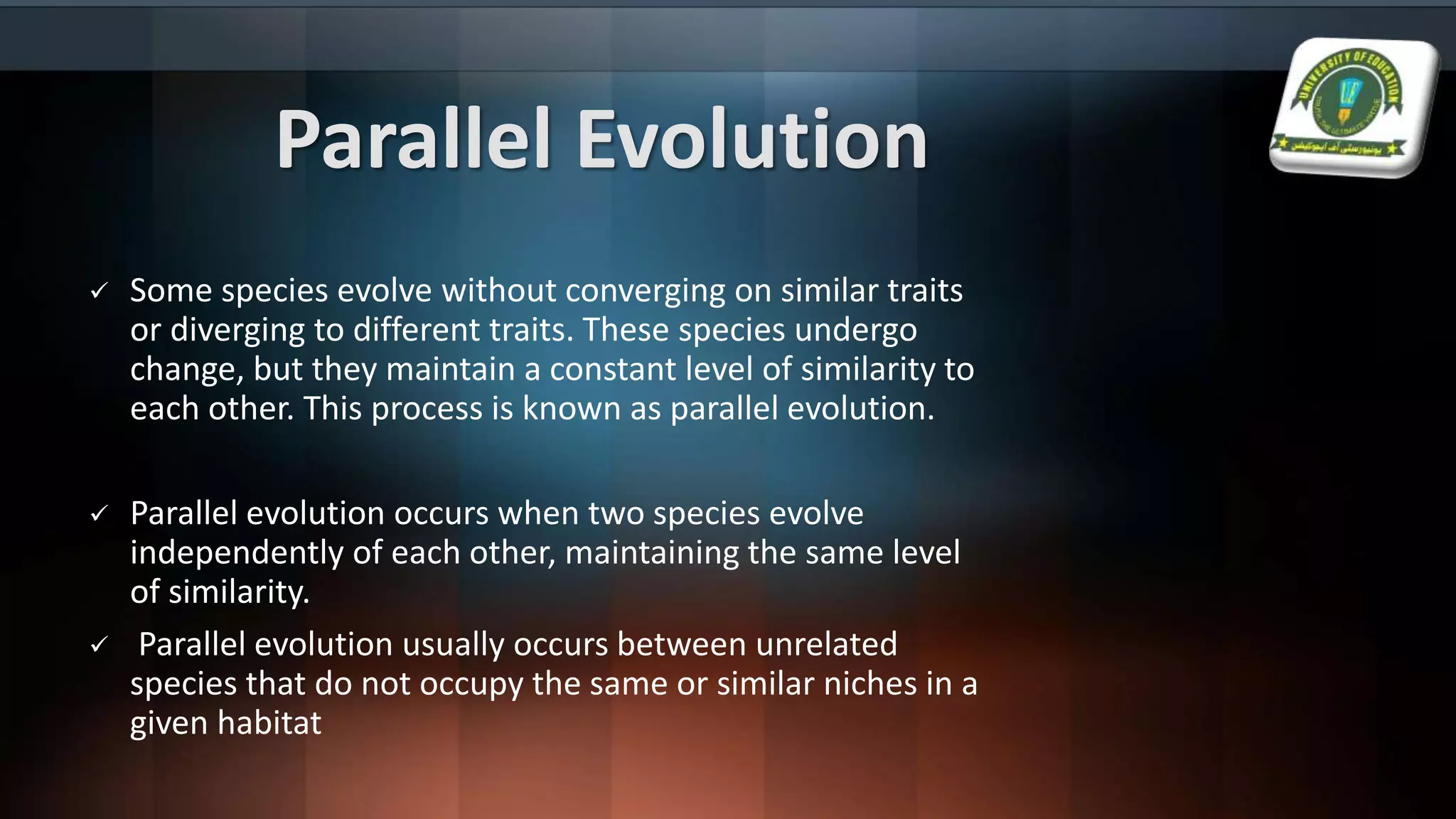 Parallel Evolution
 Some species evolve without converging on similar traits
or diverging to different traits. These species undergo
change, but they maintain a constant level of similarity to
each other. This process is known as parallel evolution.
 Parallel evolution occurs when two species evolve
independently of each other, maintaining the same level
of similarity.
 Parallel evolution usually occurs between unrelated
species that do not occupy the same or similar niches in a
given habitat
 