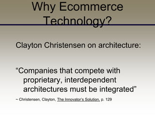 Why Ecommerce
          Technology?
Clayton Christensen on architecture:


“Companies that compete with
  proprietary, interdependent
  architectures must be integrated”
~ Christensen, Clayton, The Innovator’s Solution, p. 129
 