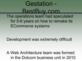 Gestation -
        BestBuy.com
The operations team had speculated
  for 5-6 years on how to remake its
  ECommerce systems


Development was extremely difficult


A Web Architecture team was formed
  in the Dotcom business unit in 2010
 