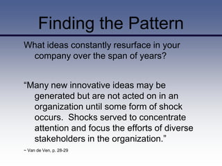 Finding the Pattern
What ideas constantly resurface in your
 company over the span of years?


“Many new innovative ideas may be
  generated but are not acted on in an
  organization until some form of shock
  occurs. Shocks served to concentrate
  attention and focus the efforts of diverse
  stakeholders in the organization.”
~ Van de Ven, p. 28-29
 