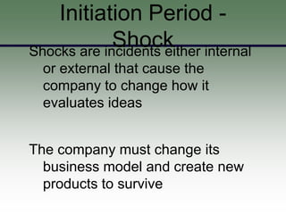 Initiation Period -
             Shock internal
Shocks are incidents either
  or external that cause the
  company to change how it
  evaluates ideas


The company must change its
  business model and create new
  products to survive
 