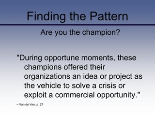Finding the Pattern
                 Are you the champion?


"During opportune moments, these
  champions offered their
  organizations an idea or project as
  the vehicle to solve a crisis or
  exploit a commercial opportunity."
~ Van de Ven, p. 27
 