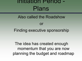 Initiation Period -
         Plans
  Also called the Roadshow
             or
Finding executive sponsorship


 The idea has created enough
   momentum that you are now
planning the budget and roadmap
 