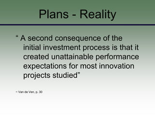 Plans - Reality
“ A second consequence of the
   initial investment process is that it
   created unattainable performance
   expectations for most innovation
   projects studied”
~ Van de Ven, p. 30
 