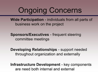 Ongoing Concerns
Wide Participation - individuals from all parts of
  business work on the project

Sponsors/Executives - frequent steering
  committee meetings

Developing Relationships - support needed
  throughout organization and externally

Infrastructure Development - key components
   are need both internal and external
 