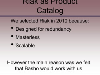 Riak as Product
          Catalog
 We selected Riak in 2010 because:
 • Designed for redundancy
 • Masterless
 • Scalable

However the main reason was we felt
  that Basho would work with us
 