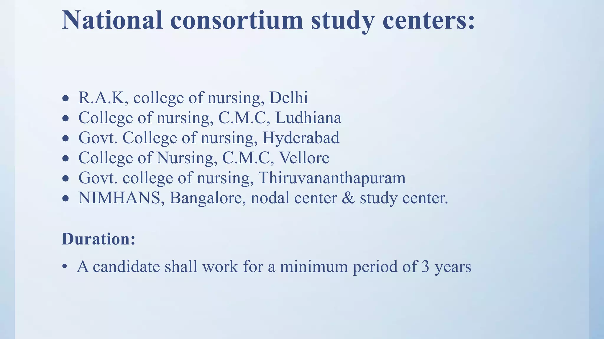 National consortium study centers:
 R.A.K, college of nursing, Delhi
 College of nursing, C.M.C, Ludhiana
 Govt. College of nursing, Hyderabad
 College of Nursing, C.M.C, Vellore
 Govt. college of nursing, Thiruvananthapuram
 NIMHANS, Bangalore, nodal center & study center.
Duration:
• A candidate shall work for a minimum period of 3 years
 
