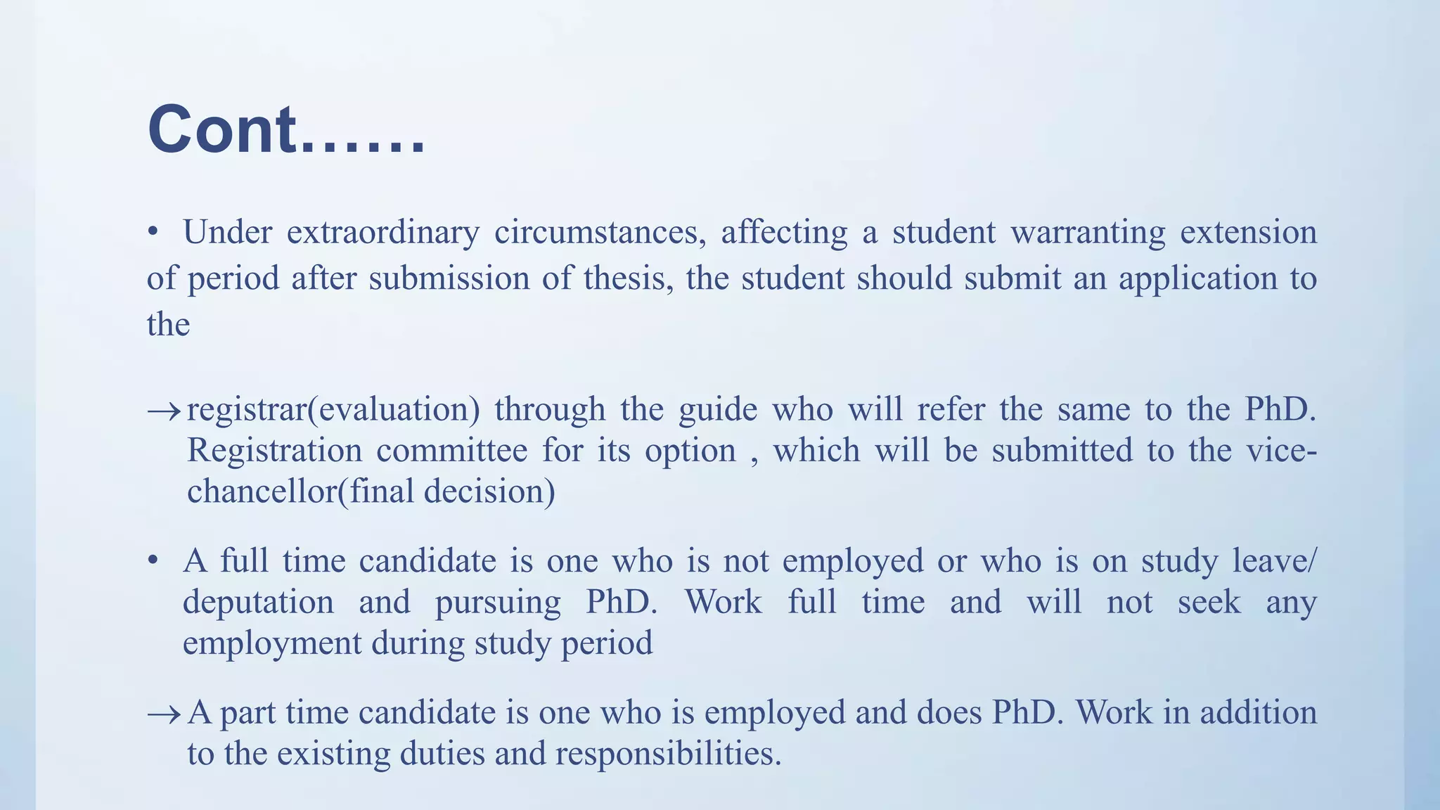 Cont……
• Under extraordinary circumstances, affecting a student warranting extension
of period after submission of thesis, the student should submit an application to
the
registrar(evaluation) through the guide who will refer the same to the PhD.
Registration committee for its option , which will be submitted to the vice-
chancellor(final decision)
• A full time candidate is one who is not employed or who is on study leave/
deputation and pursuing PhD. Work full time and will not seek any
employment during study period
A part time candidate is one who is employed and does PhD. Work in addition
to the existing duties and responsibilities.
 