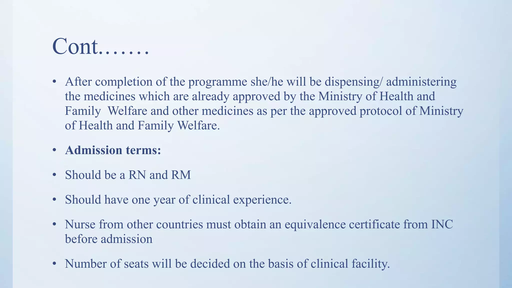 Cont.……
• After completion of the programme she/he will be dispensing/ administering
the medicines which are already approved by the Ministry of Health and
Family Welfare and other medicines as per the approved protocol of Ministry
of Health and Family Welfare.
• Admission terms:
• Should be a RN and RM
• Should have one year of clinical experience.
• Nurse from other countries must obtain an equivalence certificate from INC
before admission
• Number of seats will be decided on the basis of clinical facility.
 