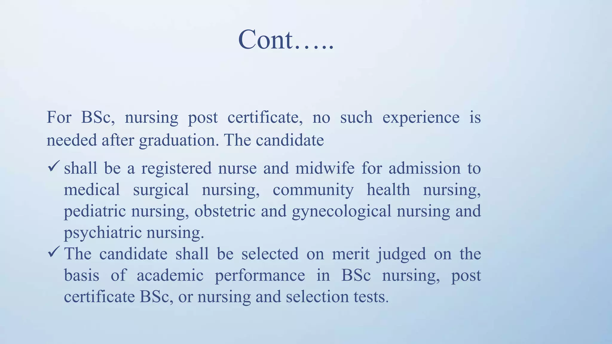 Cont…..
For BSc, nursing post certificate, no such experience is
needed after graduation. The candidate
 shall be a registered nurse and midwife for admission to
medical surgical nursing, community health nursing,
pediatric nursing, obstetric and gynecological nursing and
psychiatric nursing.
 The candidate shall be selected on merit judged on the
basis of academic performance in BSc nursing, post
certificate BSc, or nursing and selection tests.
 