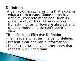 Definition
-A definition essay is writing that explains
  what a term means. Some terms have
  definite, concrete meanings, such as
  glass, book, or tree. Terms such as
  honesty, honor, or love are abstract and
  depend more on a person's point of
  view.
Three Steps to Effective Definition
 Tell readers what term is being defined.
 Present clear and basic information.
 Use facts, examples, or anecdotes that
  readers will understand.
 