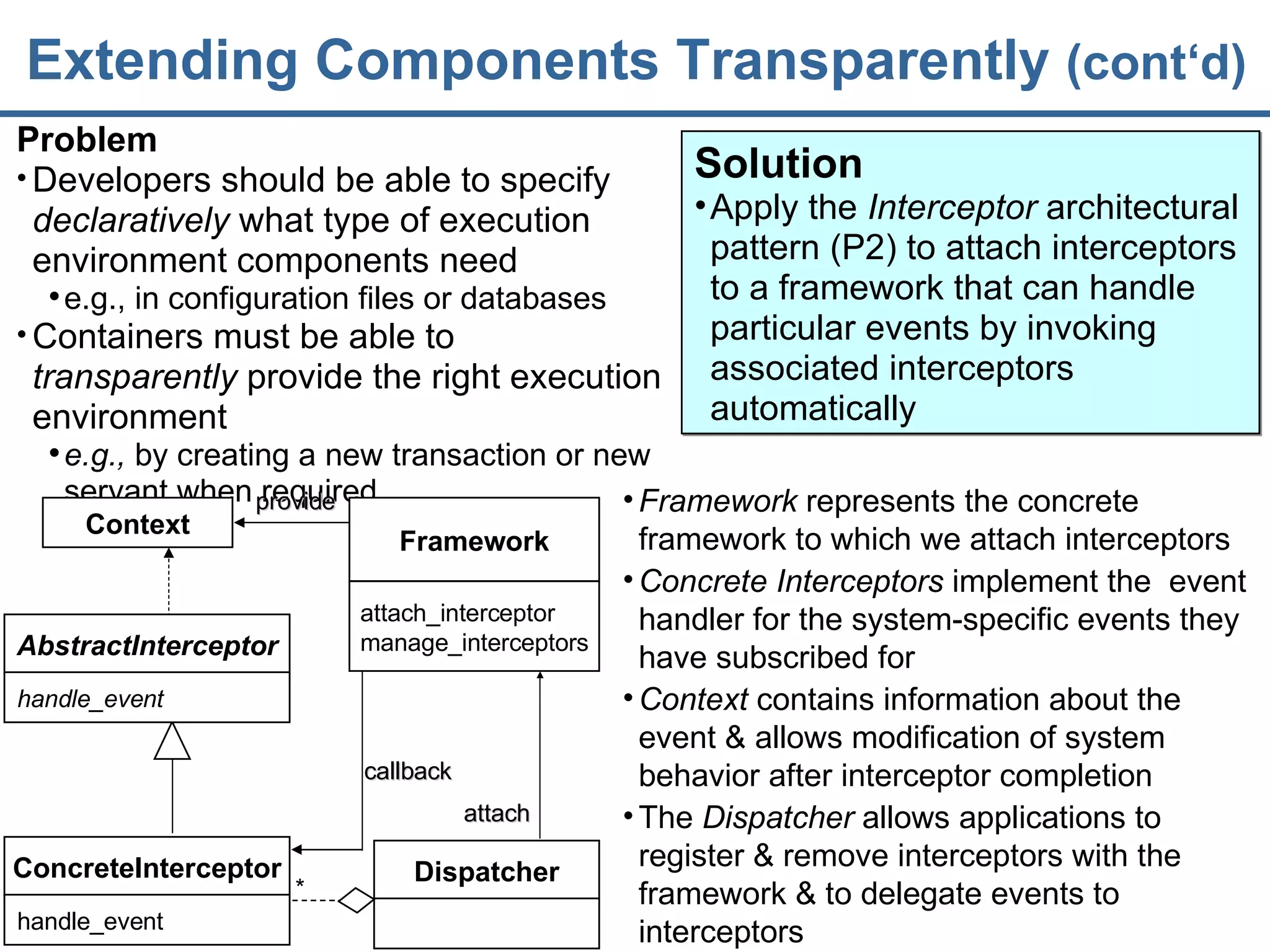 Extending Components Transparently  (cont‘d) Problem Developers should be able to specify  declaratively  what type of execution environment components need e.g., in configuration files or databases Containers must be able to  transparently  provide the right execution environment e.g.,  by creating a new transaction or new servant when required Framework  represents the  concrete framework  to which we attach interceptors Concrete Interceptors  implement the  event handler for the system-specific events they have subscribed for Context  contains information about the event & allows modification of system behavior after interceptor completion The  Dispatcher  allows applications to register & remove interceptors with the  framework & to delegate events to interceptors Solution Apply the  Interceptor  architectural pattern (P2) to attach interceptors to a framework that can handle particular events by invoking associated interceptors automatically Context ConcreteInterceptor handle_event * callback provide Dispatcher attach Framework attach_interceptor manage_interceptors AbstractInterceptor handle_event 