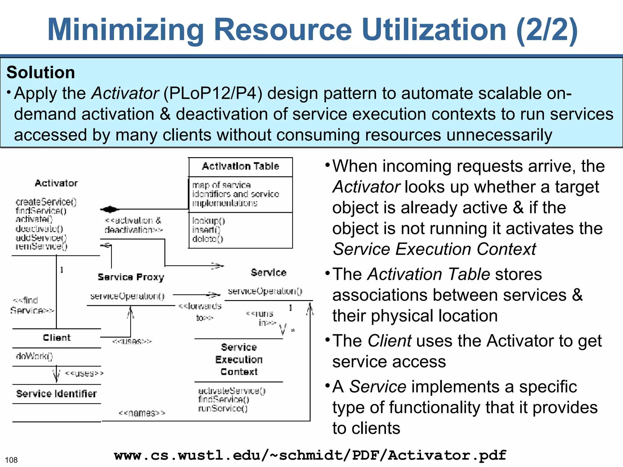 Minimizing Resource Utilization (2/2) Solution Apply the  Activator  (PLoP12/P4) design pattern to automate scalable on-demand activation & deactivation of service execution contexts to run services accessed by many clients without consuming resources unnecessarily www.cs.wustl.edu/~schmidt/PDF/Activator.pdf When incoming requests arrive, the  Activator  looks up whether a target object is already active & if the object is not running it activates the  Service Execution Context The  Activation Table  stores associations between  services  & their physical location The  Client   uses the Activator to get service access A  Service  implements a specific type of functionality that it provides to clients 