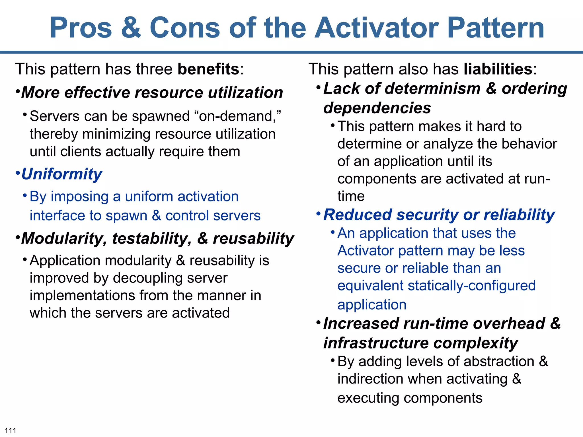 Pros & Cons of the Activator Pattern This pattern has three  benefits : More effective resource utilization Servers   can be spawned “on-demand,” thereby minimizing resource utilization until clients actually require them Uniformity By imposing a uniform activation interface to spawn & control servers   Modularity, testability, & reusability Application modularity & reusability is improved by decoupling server implementations from the manner in which the servers are activated This pattern also has  liabilities : Lack of determinism & ordering dependencies This pattern makes it hard to determine or analyze the behavior of an application until its components are activated at run-time Reduced security or reliability An application that uses the Activator pattern may be less secure or reliable than an equivalent statically-configured application   Increased run-time overhead & infrastructure complexity By adding levels of abstraction & indirection when activating & executing components   