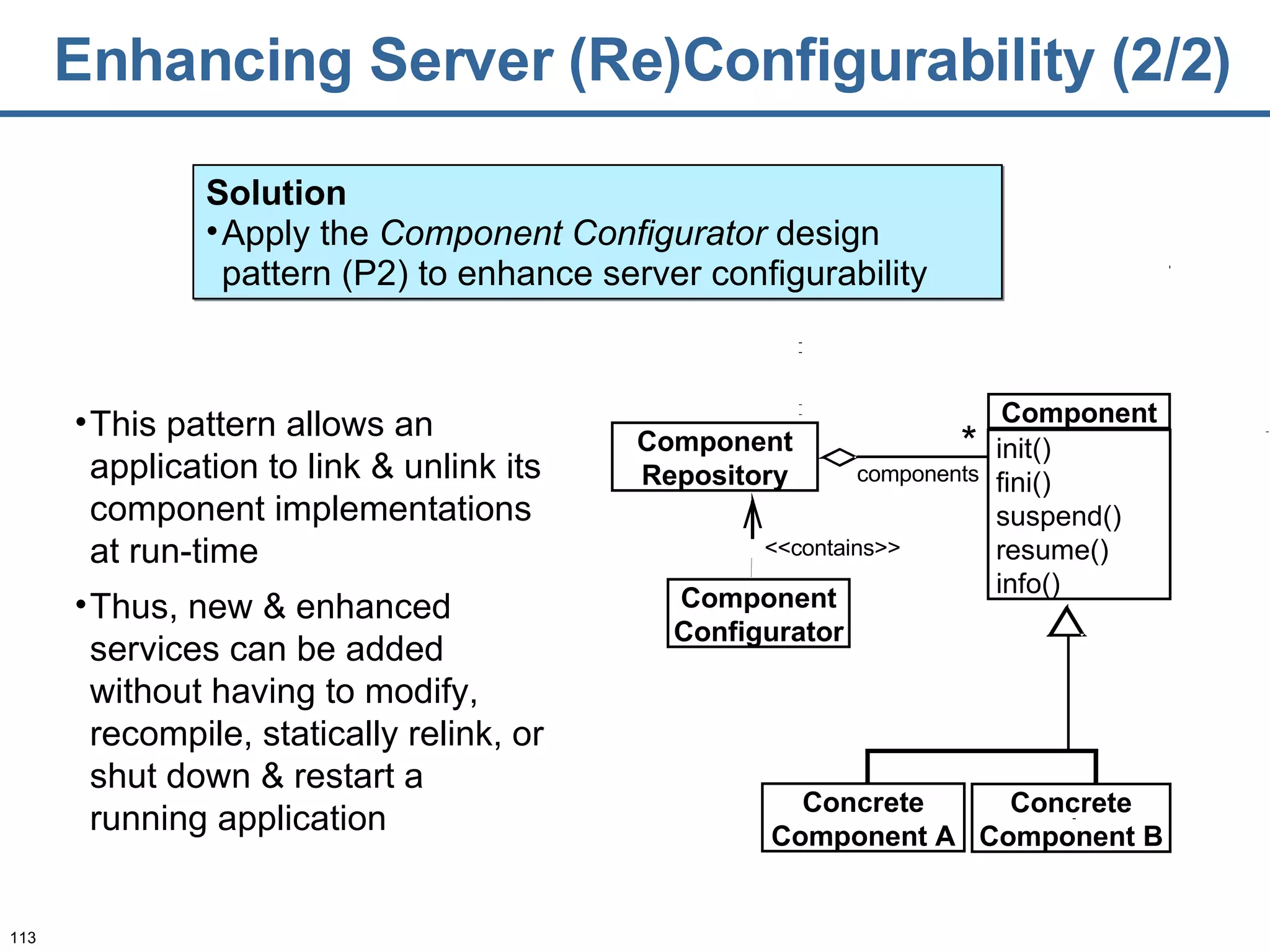 Enhancing Server (Re)Configurability   (2/2) This pattern allows an application to link & unlink its component implementations at run-time  Thus, new & enhanced services can be added without having to modify, recompile, statically relink, or shut down & restart a running application Solution Apply the  Component Configurator  design pattern (P2) to enhance server configurability <<contains>> components * Component Configurator Component Repository Concrete Component A Concrete Component B Component init() fini() suspend() resume() info() 