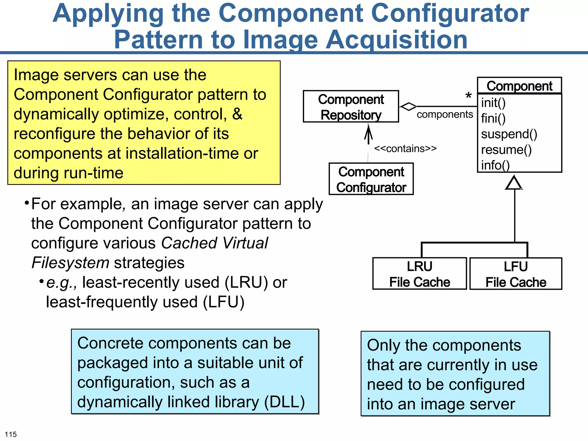 Applying the Component Configurator Pattern to Image Acquisition <<contains>> components * Component Configurator Component Repository LRU File Cache LFU File Cache Component init() fini() suspend() resume() info() For example ,  an image server can apply the Component Configurator pattern to configure various  Cached Virtual Filesystem  strategies e.g.,  least-recently used (LRU) or least-frequently used (LFU) Image servers can use the Component Configurator pattern to dynamically optimize, control, & reconfigure the behavior of its components at installation-time or during run-time Concrete components can be packaged into a suitable unit of configuration, such as a dynamically linked library (DLL)  Only the components that are currently in use need to be configured into an image server 