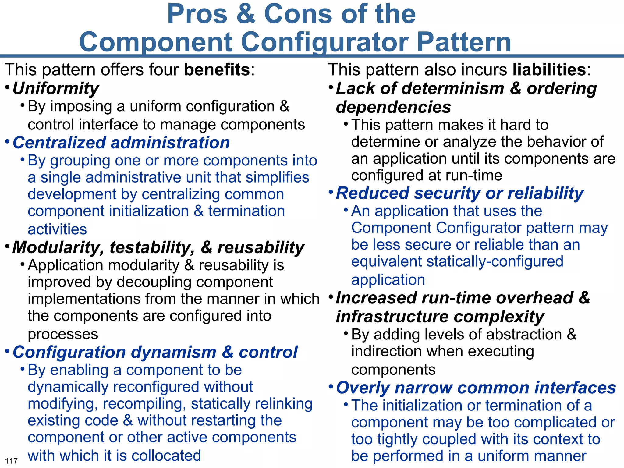 Pros & Cons of the  Component Configurator Pattern This pattern offers four  benefits : Uniformity By imposing a uniform configuration & control interface to manage components   Centralized administration By grouping one or more components into a single administrative unit that simplifies development by centralizing common component initialization & termination activities   Modularity, testability, & reusability Application modularity & reusability is improved by decoupling component implementations from the manner in which the components are configured into processes   Configuration dynamism & control By enabling a component to be dynamically reconfigured without modifying, recompiling, statically relinking existing code & without restarting the component or other active components with which it is collocated   This pattern also incurs  liabilities : Lack of determinism & ordering dependencies This pattern makes it hard to determine or analyze the behavior of an application until its components are configured at run-time Reduced security or reliability An application that uses the Component Configurator pattern may be less secure or reliable than an equivalent statically-configured application   Increased run-time overhead & infrastructure complexity By adding levels of abstraction & indirection when executing components   Overly narrow common interfaces   The initialization or termination of a component may be too complicated or too tightly coupled with its context to be performed in a uniform manner 